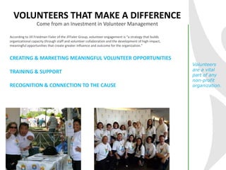VOLUNTEERS THAT MAKE A DIFFERENCE
According to Jill Friedman Fixler of the JFFixler Group, volunteer engagement is “a strategy that builds
organizational capacity through staff and volunteer collaboration and the development of high-impact,
meaningful opportunities that create greater influence and outcome for the organization.”
CREATING & MARKETING MEANINGFUL VOLUNTEER OPPORTUNITIES
TRAINING & SUPPORT
RECOGNITION & CONNECTION TO THE CAUSE
Volunteers
are a vital
part of any
non-profit
organization.
Come from an Investment in Volunteer Management
 