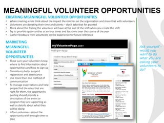 MEANINGFUL VOLUNTEER OPPORTUNITIES
CREATING MEANINGFUL VOLUNTEER OPPORTUNITIES
• When creating a role think about the impact the role has on the organization and share that with volunteers
• Volunteers are donating their time and talents – don’t take that for granted
• Think about the feeling the volunteer will have at the end of the shift when you create the shift
• Try to provide opportunities at various times and locations over the course of the year
• Gather feedback from volunteers on the experience for future reference
Ask yourself -
would you
want to do
what you are
asking your
volunteers to
do?
MARKETING
MEANINGFUL
VOLUNTEER
OPPORTUNITIES
• Make sure your volunteers know
where to find information about
opportunities and how to sign up
• Consistency helps support
registration and attendance
• Use more than one method of
communication
• To manage expectations and help
people find the roles that are
right for them, the opportunity
posting should provide a
description of the event or
program they are supporting as
well as details about what they
will be doing
• Inform volunteers about the
opportunity with enough time to
plan
 