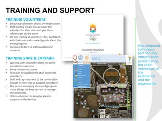 TRAINING AND SUPPORT
TRAINING VOLUNTEERS
• Educating volunteers about the organization
• Shift briefing emails that prepare the
volunteer for their role and give them
information on the event
• On-site training so volunteers feel confident
with their role and knowledgeable about the
event/program
• Someone to turn to with questions or
concerns
How prepared
volunteers
feel not only
impacts their
performance,
but their
impression of
the
experience
and the
organization
TRAINING STAFF & CAPTAINS
• Working with volunteers does not come
naturally to everyone
• Every interaction counts
• Tools can be used to help staff excel with
volunteers
• Staff and captains need to be comfortable
enough in their role to support volunteers
• The person managing the event/program
is not always the best person to manage
the volunteers
• Utilize volunteers to provide greater
support and leadership
 