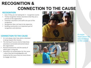RECOGNITION &
CONNECTION TO THE CAUSE
RECOGNITION
• Even if they are not looking for it – recognition counts
• Timely recognition shows volunteers that they are a
priority to the organization
• Empower volunteers and staff to be part of the
recognition
• Recognition does not have to be expensive
• Building community is an important part of
recognition and retention
A major
motivation for
volunteering
is the cause
CONNECTION TO THE CAUSE
• It is not always clear how what a volunteer
is doing impacts the mission.
• The sharing of success stories helps keep
volunteers connected and excited about
the organization
• Personal testimonies and the words of
others goes a long way
• Volunteers are ambassadors for the cause
– when they feel knowledgeable and
inspired by the cause they are more driven
to engage and share
 