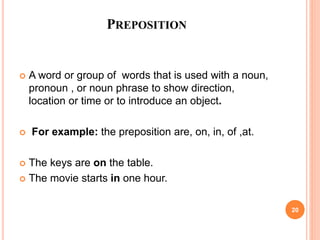 PREPOSITION
 A word or group of words that is used with a noun,
pronoun , or noun phrase to show direction,
location or time or to introduce an object.
 For example: the preposition are, on, in, of ,at.
 The keys are on the table.
 The movie starts in one hour.
20
 