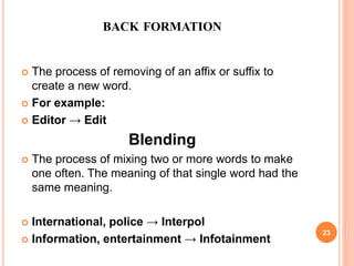 BACK FORMATION
 The process of removing of an affix or suffix to
create a new word.
 For example:
 Editor → Edit
Blending
 The process of mixing two or more words to make
one often. The meaning of that single word had the
same meaning.
 International, police → Interpol
 Information, entertainment → Infotainment
23
 