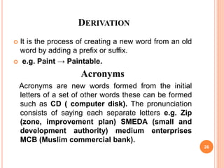 DERIVATION
 It is the process of creating a new word from an old
word by adding a prefix or suffix.
 e.g. Paint → Paintable.
Acronyms
Acronyms are new words formed from the initial
letters of a set of other words these can be formed
such as CD ( computer disk). The pronunciation
consists of saying each separate letters e.g. Zip
(zone, improvement plan) SMEDA (small and
development authority) medium enterprises
MCB (Muslim commercial bank).
26
 