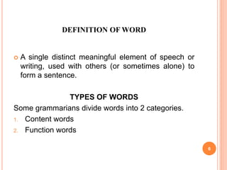 DEFINITION OF WORD
 A single distinct meaningful element of speech or
writing, used with others (or sometimes alone) to
form a sentence.
TYPES OF WORDS
Some grammarians divide words into 2 categories.
1. Content words
2. Function words
6
 