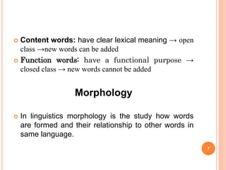  Content words: have clear lexical meaning → open
class →new words can be added
 Function words: have a functional purpose →
closed class → new words cannot be added
Morphology
 In linguistics morphology is the study how words
are formed and their relationship to other words in
same language.
7
 