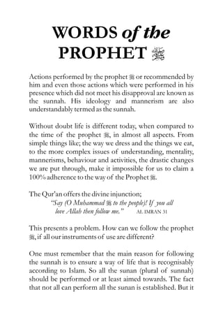 WORDS of the
        PROPHET r
Actions performed by the prophet r or recommended by
him and even those actions which were performed in his
presence which did not meet his disapproval are known as
the sunnah. His ideology and mannerism are also
understandably termed as the sunnah.

Without doubt life is different today, when compared to
the time of the prophet r, in almost all aspects. From
simple things like; the way we dress and the things we eat,
to the more complex issues of understanding, mentality,
mannerisms, behaviour and activities, the drastic changes
we are put through, make it impossible for us to claim a
100% adherence to the way of the Prophet r.

The Qur’an offers the divine injunction;
      “Say (O Muhammad r to the people)! If you all
        love Allah then follow me.”   AL IMRAN 31


This presents a problem. How can we follow the prophet
r, if all our instruments of use are different?

One must remember that the main reason for following
the sunnah is to ensure a way of life that is recognisably
according to Islam. So all the sunan (plural of sunnah)
should be performed or at least aimed towards. The fact
that not all can perform all the sunan is established. But it
 