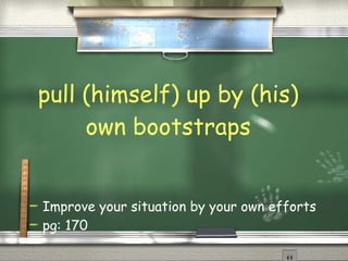 pull (himself) up by (his) own bootstraps Improve your situation by your own efforts pg: 170 