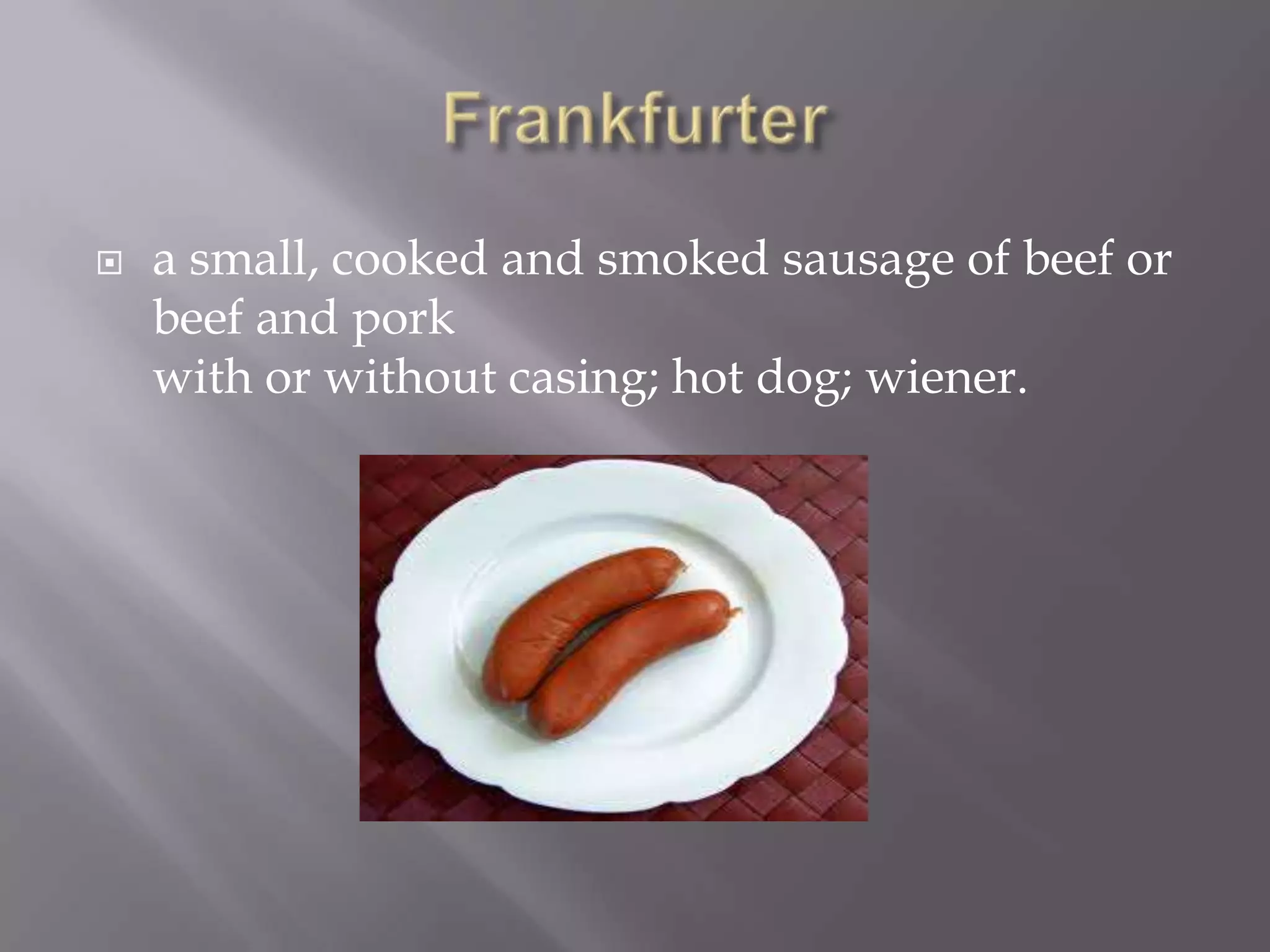    a small, cooked and smoked sausage of beef or
    beef and pork
    with or without casing; hot dog; wiener.
 