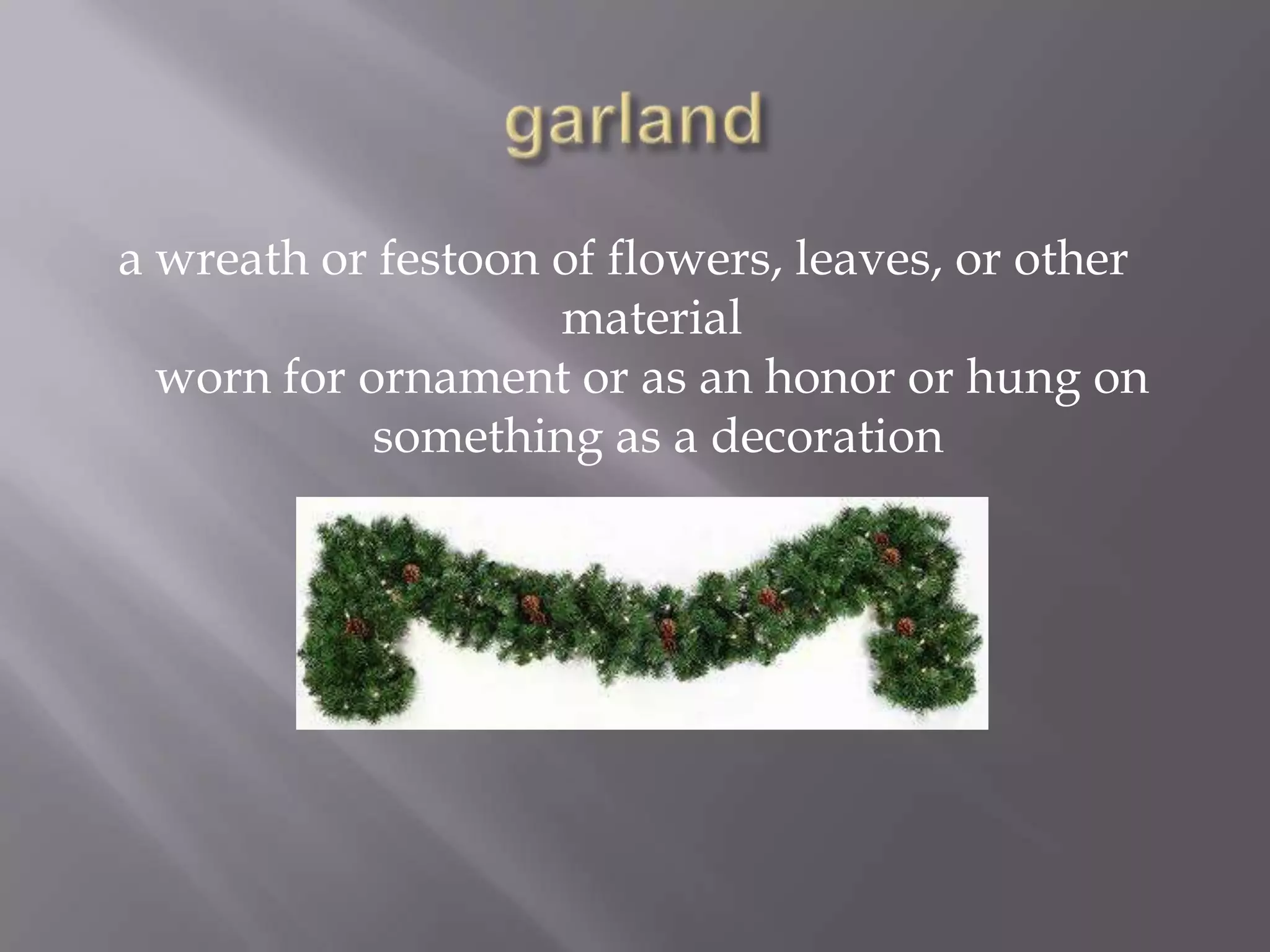 a wreath or festoon of flowers, leaves, or other
                    material
  worn for ornament or as an honor or hung on
            something as a decoration
 