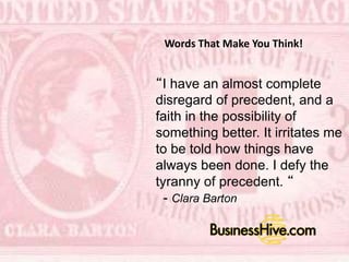 “I have an almost complete
disregard of precedent, and a
faith in the possibility of
something better. It irritates
me to be told how things have
always been done. I defy the
tyranny of precedent. “ -
Clara Barton
Barton
Words That Make You Think!
 