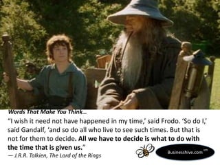 Words That Make You Think…

“I wish it need not have happened in my time,’ said Frodo. ‘So do I,’
said Gandalf, ‘and so do all who live to see such times. But that is
not for them to decide. All we have to decide is what to do with
the time that is given us.”
sm
― J.R.R. Tolkien, The Lord of the Rings

Businesshive.com

 