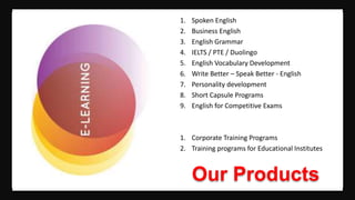 Our Products
1. Spoken English
2. Business English
3. English Grammar
4. IELTS / PTE / Duolingo
5. English Vocabulary Development
6. Write Better – Speak Better - English
7. Personality development
8. Short Capsule Programs
9. English for Competitive Exams
1. Corporate Training Programs
2. Training programs for Educational Institutes
 