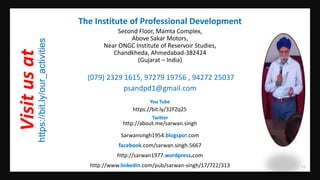 19
(079) 2329 1615, 97279 19756 , 94272 25037
psandpd1@gmail.com
http://www.linkedin.com/pub/sarwan-singh/17/722/313
http://about.me/sarwan.singh
The Institute of Professional Development
Visitusat
https://bit.ly/our_activities
Second Floor, Mamta Complex,
Above Sakar Motors,
Near ONGC Institute of Reservoir Studies,
Chandkheda, Ahmedabad-382424
(Gujarat – India)
facebook.com/sarwan.singh.5667
Sarwansingh1954.blogspot.com
http://sarwan1977.wordpress.com
https://bit.ly/32FZq25
You Tube
Twitter
 