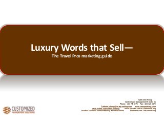 Luxury Words that Sell—
The Travel Pros marketing guide

Catherine Heeg
Customized Management Solutions
Phone: 403 726 0171 Fax: 403 726 0371
Catherine.heeg@cmsspeaking.com
www.cmsspeaking.com
www.twitter.com/catherineheeg
www.linkedin.com/in/catherineheeg
facebook.com/CustomizedManagementSolutions
Pinterest.com/CatherineHeeg

 