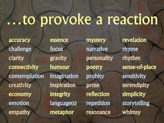 …to provoke a reaction
accuracy        essence       mystery       revelation
challenge       focus         narrative     rhyme
clarity         gravity       personality   rhythm
connectivity    humour        poetry        sense-of-place
contemplation   imagination   probity       sensitivity
creativity      inspiration   prose         serendipity
economy         integrity     reflection    simplicity
emotion         language(s)   repetition    storytelling
empathy         metaphor      resonance     whimsy
 