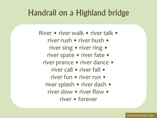 Handrail on a Highland bridge

   River • river walk • river talk •
       river rush • river hush •
        river sing • river ring •
       river spate • river fate •
    river prance • river dance •
         river call • river fall •
         river fun • river run •
      river splash • river dash •
       river slow • river flow •
             river • forever

                                       Michael Hamish Glen
 