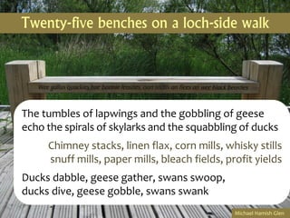 Twenty-five benches on a loch-side walk




The tumbles of lapwings and the gobbling of geese
echo the spirals of skylarks and the squabbling of ducks
     Chimney stacks, linen flax, corn mills, whisky stills
     snuff mills, paper mills, bleach fields, profit yields
Ducks dabble, geese gather, swans swoop,
ducks dive, geese gobble, swans swank
                                                Michael Hamish Glen
 