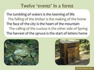 Twelve ‘events’ in a forest
The tumbling of waters is the teeming of life
 The felling of the timber is the making of the home
The face of the city is the heart of the mountain
  The calling of the cuckoo is the other side of Spring
The harvest of the spruce is the start of letters home




                                               Michael Hamish Glen
 