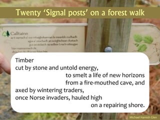 Twenty ‘Signal posts’ on a forest walk




Timber
cut by stone and untold energy,
                   to smelt a life of new horizons
                   from a fire-mouthed cave, and
axed by wintering traders,
once Norse invaders, hauled high
                             on a repairing shore.
                                            Michael Hamish Glen
 
