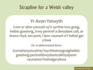 Strapline for a Welsh valley

              Yr Avon Ystwyth
  Cwm yr afon ystwyth sy’n syrthio tros graig,
heibio goedwig, trwy pentref a diwydiant coll, ar
draws rhyd, tan pont, i lawr ceunant o’r hafod ger
                      y bwa
              Or, in abbreviated form:
  Cwmafonystwythsy’nsyrthiotrosgraigheibio-
   goedwig-pentrefdiwydiantcollrhydpont-
         ceunanto’rhafodgerybwa

                                            Michael Hamish Glen
 