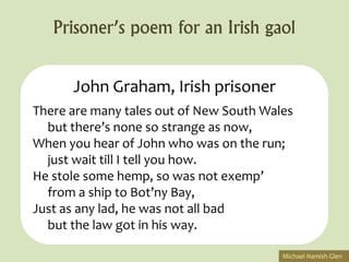 Prisoner’s poem for an Irish gaol


      John Graham, Irish prisoner
There are many tales out of New South Wales
  but there’s none so strange as now,
When you hear of John who was on the run;
  just wait till I tell you how.
He stole some hemp, so was not exemp’
  from a ship to Bot’ny Bay,
Just as any lad, he was not all bad
  but the law got in his way.

                                         Michael Hamish Glen
 