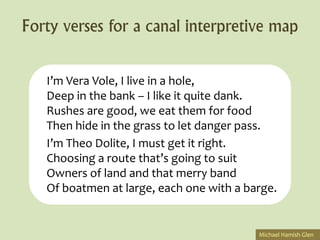 Forty verses for a canal interpretive map

   I’m Vera Vole, I live in a hole,
   Deep in the bank – I like it quite dank.
   Rushes are good, we eat them for food
   Then hide in the grass to let danger pass.
   I’m Theo Dolite, I must get it right.
   Choosing a route that’s going to suit
   Owners of land and that merry band
   Of boatmen at large, each one with a barge.


                                          Michael Hamish Glen
 
