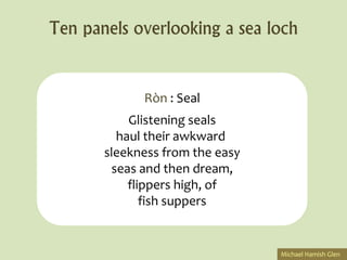 Ten panels overlooking a sea loch


             Ròn : Seal
           Glistening seals
         haul their awkward
       sleekness from the easy
        seas and then dream,
           flippers high, of
              fish suppers


                                 Michael Hamish Glen
 