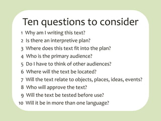 Ten questions to consider
 1 Why am I writing this text?
 2 Is there an interpretive plan?
 3 Where does this text fit into the plan?
 4 Who is the primary audience?
 5 Do I have to think of other audiences?
 6 Where will the text be located?
 7 Will the text relate to objects, places, ideas, events?
 8 Who will approve the text?
 9 Will the text be tested before use?
10 Will it be in more than one language?
 