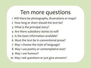 Ten more questions
 1 Will there be photographs, illustrations or maps?
 2 How long or short should the text be?
 3 What is the principal story?
 4 Are there subsidiary stories to tell?
 5 Is the basic information available?
 6 Must the text be in conventional prose?
 7 May I choose the style of language?
 8 May I use poetry or contemplative text?
 9 May I use humour?
10 May I ask questions or just give answers?
 