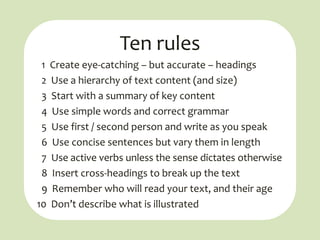 Ten rules
 1 Create eye-catching – but accurate – headings
 2 Use a hierarchy of text content (and size)
 3 Start with a summary of key content
 4 Use simple words and correct grammar
 5 Use first / second person and write as you speak
 6 Use concise sentences but vary them in length
 7 Use active verbs unless the sense dictates otherwise
 8 Insert cross-headings to break up the text
 9 Remember who will read your text, and their age
10 Don’t describe what is illustrated
 