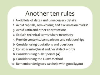 Another ten rules
 1 Avoid lots of dates and unnecessary details
 2 Avoid capitals, semi-colons; and exclamation marks!
 3 Avoid Latin and other abbreviations
 4 Explain technical terms where necessary
 5 Provide contexts, comparisons and relationships
 6 Consider using quotations and questions
 7 Consider using local and / or dialect words
 8 Consider using bullet points ()
 9 Consider using the Ekarv Method
10 Remember designers can help with good layout
 