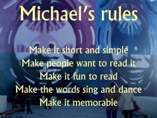 Michael’s rules
  Make it short and simple
 Make people want to read it
     Make it fun to read
Make the words sing and dance
     Make it memorable
 