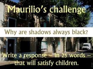 Maurilio’s challenge

Why are shadows always black?


Write a response – in 25 words –
    that will satisfy children.
 