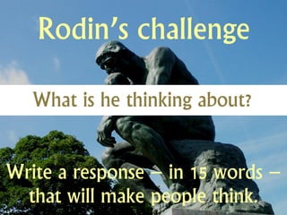 Rodin’s challenge

   What is he thinking about?


Write a response – in 15 words –
  that will make people think.
 