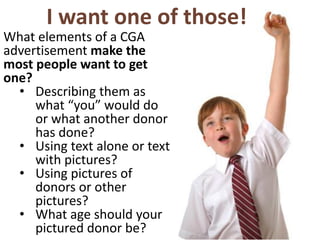 I want one of those!
What elements of a CGA
advertisement make the
most people want to get
one?
• Describing them as
what “you” would do
or what another donor
has done?
• Using text alone or text
with pictures?
• Using pictures of
donors or other
pictures?
• What age should your
pictured donor be?
 