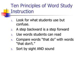 Ten Principles of Word Study
Instruction
1.   Look for what students use but
     confuse.
2.   A step backward is a step forward
3.   Use words students can read
4.   Compare words “that do” with words
     “that don’t.”
5.   Sort by sight AND sound
 