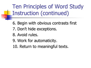 Ten Principles of Word Study
Instruction (continued)
6. Begin with obvious contrasts first
7. Don’t hide exceptions.
8. Avoid rules.
9. Work for automaticity.
10. Return to meaningful texts.
 