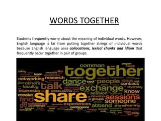 WORDS TOGETHER
Students frequently worry about the meaning of individual words. However,
English language is far from putting together strings of individual words
because English language uses collocations, lexical chunks and idiom that
frequently occur together in pair of groups.
 