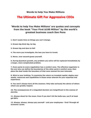 Words to help You Make Millions

       The Ultimate Gift For Aggressive CEOs


‘Words to help You Make Millions’ are quotes and concepts
  from the book “Your First $100 Million” by the world’s
            greatest business coach Dan Pena


1. Don't waste time on things you can't change.

2. Dream big think big. be big.

3. Dream big and dare to fail!

4. The more you investigate, the less you have to invest.

5. Never, ever second-guess yourself.

6. During Quantum growth, any problem you solve will be replaced immediately by
a larger, more complicated problem.

7. Every party to every negotiation has a comfort zone. The effective negotiator is
the one who can define the boundaries of the other party's comfort zone, then
place the deal inside the boundary of that zone nearest his own interests.

8. Stick to your knitting. To maximize the return on invested capital, deploy your
assets, resources and capabilities in those areas wherein lie your expertise and
experience.

9. You won't always have all the answers. Only take seriously the advice of others
whom you greatly respect.

10. The consequences of a misguided decision are insignificant in the cosmos of
eternity.

11. Always shoot for the moon. Even if you don't hit the bulls-eye, you'll at least
get 80%

12. Always, always, always pay yourself - and your employees - first! Through all
economic cycles.
 