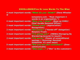 EXCELLENCE/Five Or Less Words To The WiseEXCELLENCE/Five Or Less Words To The Wise
4 most important words:4 most important words: “What do“What do youyou think?”think?” (Dave Wheeler(Dave Wheeler
@@
tompeters.com: “Most important 4tompeters.com: “Most important 4
words in an organization.”)words in an organization.”)
4 most important words:4 most important words: “How can I help?”“How can I help?” (Boss as CHRO/(Boss as CHRO/
Chief Hurdle Removal Officer)Chief Hurdle Removal Officer)
2 most important words:2 most important words: “Thank you!”“Thank you!” (Appreciation/(Appreciation/
Recognition)Recognition)
2 most important words:2 most important words: “All yours.”“All yours.” (“Hands-off” delegation/(“Hands-off” delegation/
Respect/Trust)Respect/Trust)
3 most important words:3 most important words: “I’m going out.”“I’m going out.” (MBWA/Managing By(MBWA/Managing By
Wandering Around/In touch!)Wandering Around/In touch!)
2 most important words:2 most important words: “I’m sorry.”“I’m sorry.” (Power of unconditional(Power of unconditional
apology = Stunning! Marshallapology = Stunning! Marshall
Goldsmith: #1 exec issue)Goldsmith: #1 exec issue)
5 most important words:5 most important words: “Did you tell the customer?”“Did you tell the customer?” (Over-(Over-
communicate)communicate)
2 most important words:2 most important words: ““SheShe says …”says …” (“She” is the customer!)(“She” is the customer!)
 