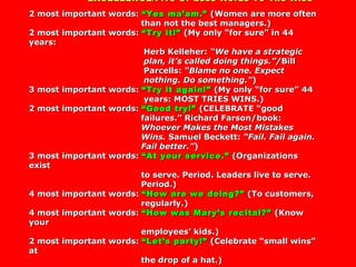 EXCELLENCE/Five Or Less Words To The WiseEXCELLENCE/Five Or Less Words To The Wise
2 most important words:2 most important words: “Yes ma’am.”“Yes ma’am.” (Women are more often(Women are more often
than not the best managers.)than not the best managers.)
2 most important words:2 most important words: “Try it!”“Try it!” (My only “for sure” in 44(My only “for sure” in 44
years:years:
Herb Kelleher:Herb Kelleher: “We have a strategic“We have a strategic
plan, it’s called doing things.”/plan, it’s called doing things.”/BillBill
Parcells:Parcells: “Blame no one. Expect“Blame no one. Expect
nothing. Do something.”nothing. Do something.”))
3 most important words:3 most important words: “Try it again!”“Try it again!” (My only “for sure” 44(My only “for sure” 44
years: MOST TRIES WINS.)years: MOST TRIES WINS.)
2 most important words:2 most important words: “Good try!”“Good try!” (CELEBRATE “good(CELEBRATE “good
failures.” Richard Farson/book:failures.” Richard Farson/book:
Whoever Makes the Most MistakesWhoever Makes the Most Mistakes
Wins.Wins. Samuel Beckett:Samuel Beckett: “Fail. Fail again.“Fail. Fail again.
Fail better.”Fail better.”))
3 most important words:3 most important words: “At your service.”“At your service.” (Organizations(Organizations
existexist
to serve. Period. Leaders live to serve.to serve. Period. Leaders live to serve.
Period.)Period.)
4 most important words:4 most important words: “How are we doing?”“How are we doing?” (To customers,(To customers,
regularly.)regularly.)
4 most important words:4 most important words: “How was Mary’s recital?”“How was Mary’s recital?” (Know(Know
youryour
employees’ kids.)employees’ kids.)
2 most important words:2 most important words: “Let’s party!”“Let’s party!” (Celebrate “small wins”(Celebrate “small wins”
atat
the drop of a hat.)the drop of a hat.)
 