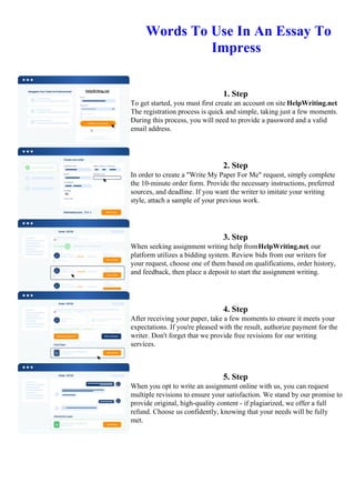 Words To Use In An Essay To
Impress
1. Step
To get started, you must first create an account on site HelpWriting.net.
The registration process is quick and simple, taking just a few moments.
During this process, you will need to provide a password and a valid
email address.
2. Step
In order to create a "Write My Paper For Me" request, simply complete
the 10-minute order form. Provide the necessary instructions, preferred
sources, and deadline. If you want the writer to imitate your writing
style, attach a sample of your previous work.
3. Step
When seeking assignment writing help fromHelpWriting.net, our
platform utilizes a bidding system. Review bids from our writers for
your request, choose one of them based on qualifications, order history,
and feedback, then place a deposit to start the assignment writing.
4. Step
After receiving your paper, take a few moments to ensure it meets your
expectations. If you're pleased with the result, authorize payment for the
writer. Don't forget that we provide free revisions for our writing
services.
5. Step
When you opt to write an assignment online with us, you can request
multiple revisions to ensure your satisfaction. We stand by our promise to
provide original, high-quality content - if plagiarized, we offer a full
refund. Choose us confidently, knowing that your needs will be fully
met.
Words To Use In An Essay To ImpressWords To Use In An Essay To Impress
 