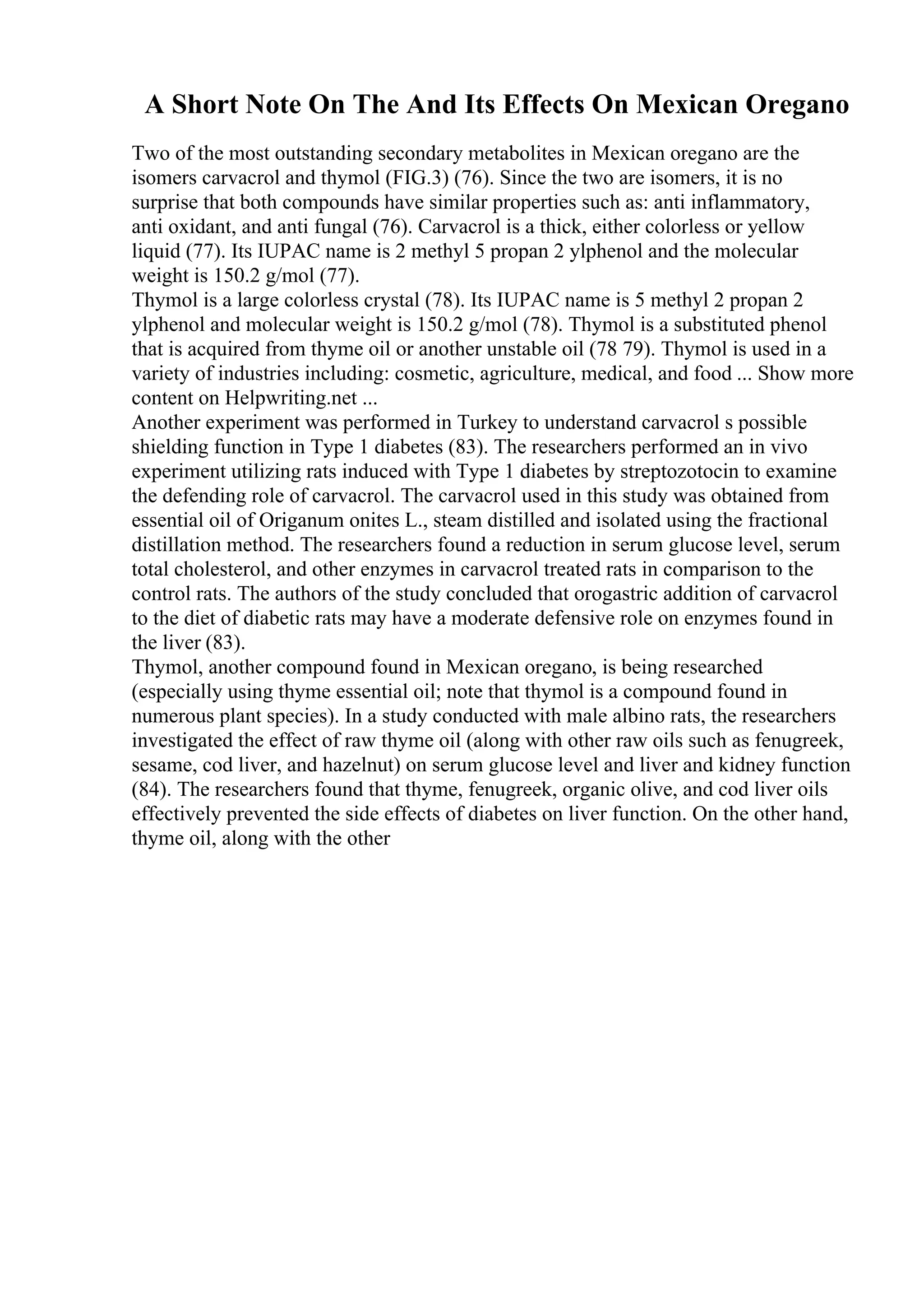 A Short Note On The And Its Effects On Mexican Oregano
Two of the most outstanding secondary metabolites in Mexican oregano are the
isomers carvacrol and thymol (FIG.3) (76). Since the two are isomers, it is no
surprise that both compounds have similar properties such as: anti inflammatory,
anti oxidant, and anti fungal (76). Carvacrol is a thick, either colorless or yellow
liquid (77). Its IUPAC name is 2 methyl 5 propan 2 ylphenol and the molecular
weight is 150.2 g/mol (77).
Thymol is a large colorless crystal (78). Its IUPAC name is 5 methyl 2 propan 2
ylphenol and molecular weight is 150.2 g/mol (78). Thymol is a substituted phenol
that is acquired from thyme oil or another unstable oil (78 79). Thymol is used in a
variety of industries including: cosmetic, agriculture, medical, and food ... Show more
content on Helpwriting.net ...
Another experiment was performed in Turkey to understand carvacrol s possible
shielding function in Type 1 diabetes (83). The researchers performed an in vivo
experiment utilizing rats induced with Type 1 diabetes by streptozotocin to examine
the defending role of carvacrol. The carvacrol used in this study was obtained from
essential oil of Origanum onites L., steam distilled and isolated using the fractional
distillation method. The researchers found a reduction in serum glucose level, serum
total cholesterol, and other enzymes in carvacrol treated rats in comparison to the
control rats. The authors of the study concluded that orogastric addition of carvacrol
to the diet of diabetic rats may have a moderate defensive role on enzymes found in
the liver (83).
Thymol, another compound found in Mexican oregano, is being researched
(especially using thyme essential oil; note that thymol is a compound found in
numerous plant species). In a study conducted with male albino rats, the researchers
investigated the effect of raw thyme oil (along with other raw oils such as fenugreek,
sesame, cod liver, and hazelnut) on serum glucose level and liver and kidney function
(84). The researchers found that thyme, fenugreek, organic olive, and cod liver oils
effectively prevented the side effects of diabetes on liver function. On the other hand,
thyme oil, along with the other
 