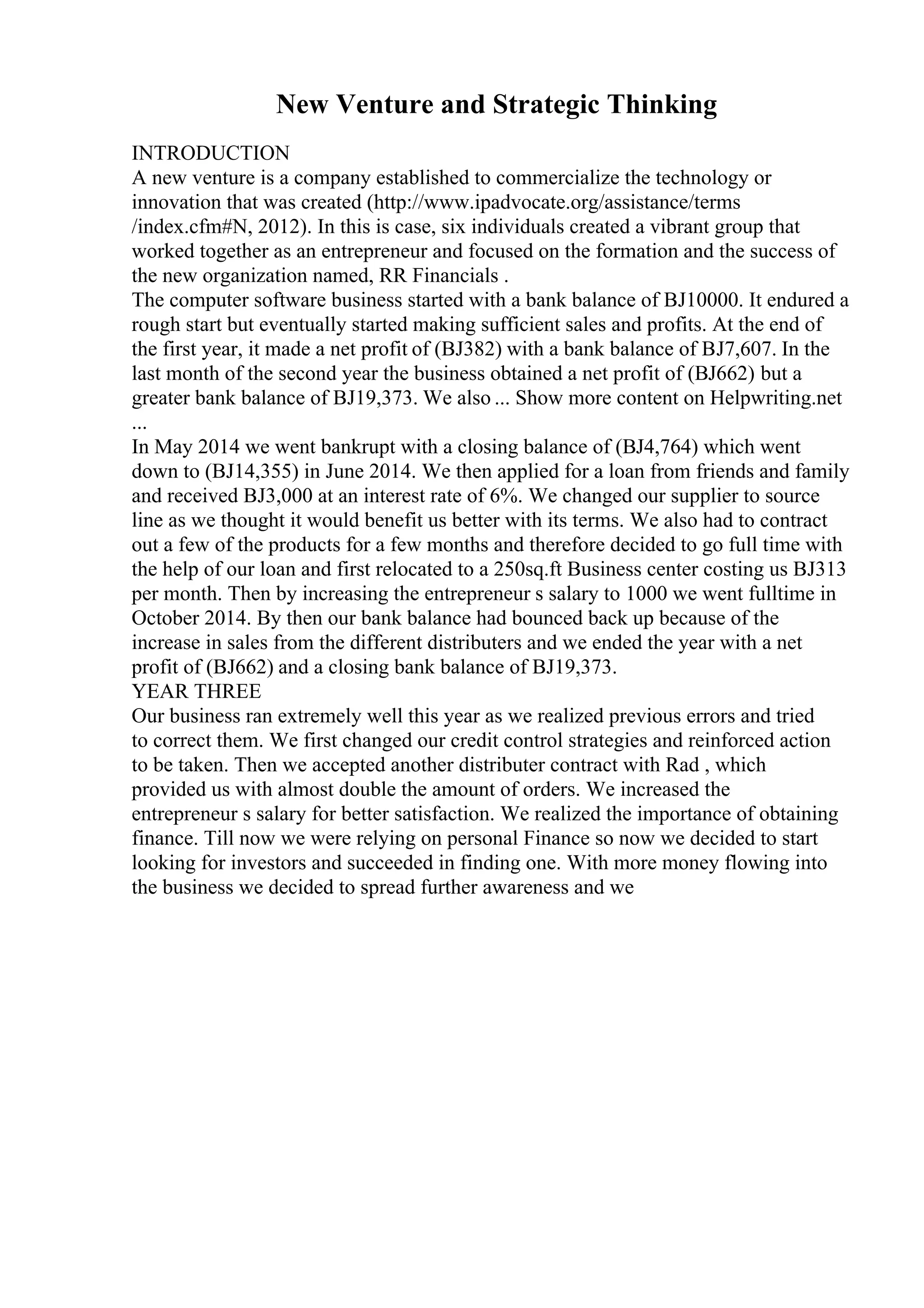 New Venture and Strategic Thinking
INTRODUCTION
A new venture is a company established to commercialize the technology or
innovation that was created (http://www.ipadvocate.org/assistance/terms
/index.cfm#N, 2012). In this is case, six individuals created a vibrant group that
worked together as an entrepreneur and focused on the formation and the success of
the new organization named, RR Financials .
The computer software business started with a bank balance of ВЈ10000. It endured a
rough start but eventually started making sufficient sales and profits. At the end of
the first year, it made a net profit of (ВЈ382) with a bank balance of ВЈ7,607. In the
last month of the second year the business obtained a net profit of (ВЈ662) but a
greater bank balance of ВЈ19,373. We also ... Show more content on Helpwriting.net
...
In May 2014 we went bankrupt with a closing balance of (ВЈ4,764) which went
down to (ВЈ14,355) in June 2014. We then applied for a loan from friends and family
and received ВЈ3,000 at an interest rate of 6%. We changed our supplier to source
line as we thought it would benefit us better with its terms. We also had to contract
out a few of the products for a few months and therefore decided to go full time with
the help of our loan and first relocated to a 250sq.ft Business center costing us ВЈ313
per month. Then by increasing the entrepreneur s salary to 1000 we went fulltime in
October 2014. By then our bank balance had bounced back up because of the
increase in sales from the different distributers and we ended the year with a net
profit of (ВЈ662) and a closing bank balance of ВЈ19,373.
YEAR THREE
Our business ran extremely well this year as we realized previous errors and tried
to correct them. We first changed our credit control strategies and reinforced action
to be taken. Then we accepted another distributer contract with Rad , which
provided us with almost double the amount of orders. We increased the
entrepreneur s salary for better satisfaction. We realized the importance of obtaining
finance. Till now we were relying on personal Finance so now we decided to start
looking for investors and succeeded in finding one. With more money flowing into
the business we decided to spread further awareness and we
 