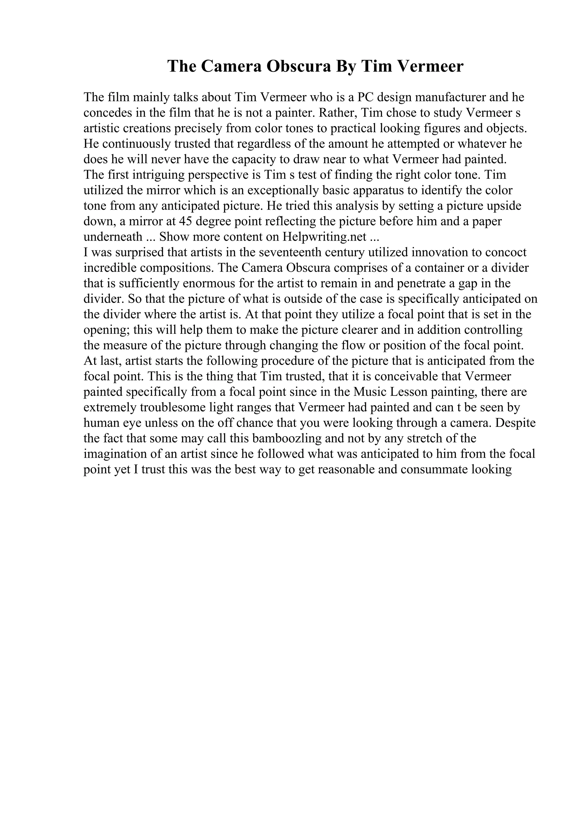 The Camera Obscura By Tim Vermeer
The film mainly talks about Tim Vermeer who is a PC design manufacturer and he
concedes in the film that he is not a painter. Rather, Tim chose to study Vermeer s
artistic creations precisely from color tones to practical looking figures and objects.
He continuously trusted that regardless of the amount he attempted or whatever he
does he will never have the capacity to draw near to what Vermeer had painted.
The first intriguing perspective is Tim s test of finding the right color tone. Tim
utilized the mirror which is an exceptionally basic apparatus to identify the color
tone from any anticipated picture. He tried this analysis by setting a picture upside
down, a mirror at 45 degree point reflecting the picture before him and a paper
underneath ... Show more content on Helpwriting.net ...
I was surprised that artists in the seventeenth century utilized innovation to concoct
incredible compositions. The Camera Obscura comprises of a container or a divider
that is sufficiently enormous for the artist to remain in and penetrate a gap in the
divider. So that the picture of what is outside of the case is specifically anticipated on
the divider where the artist is. At that point they utilize a focal point that is set in the
opening; this will help them to make the picture clearer and in addition controlling
the measure of the picture through changing the flow or position of the focal point.
At last, artist starts the following procedure of the picture that is anticipated from the
focal point. This is the thing that Tim trusted, that it is conceivable that Vermeer
painted specifically from a focal point since in the Music Lesson painting, there are
extremely troublesome light ranges that Vermeer had painted and can t be seen by
human eye unless on the off chance that you were looking through a camera. Despite
the fact that some may call this bamboozling and not by any stretch of the
imagination of an artist since he followed what was anticipated to him from the focal
point yet I trust this was the best way to get reasonable and consummate looking
 