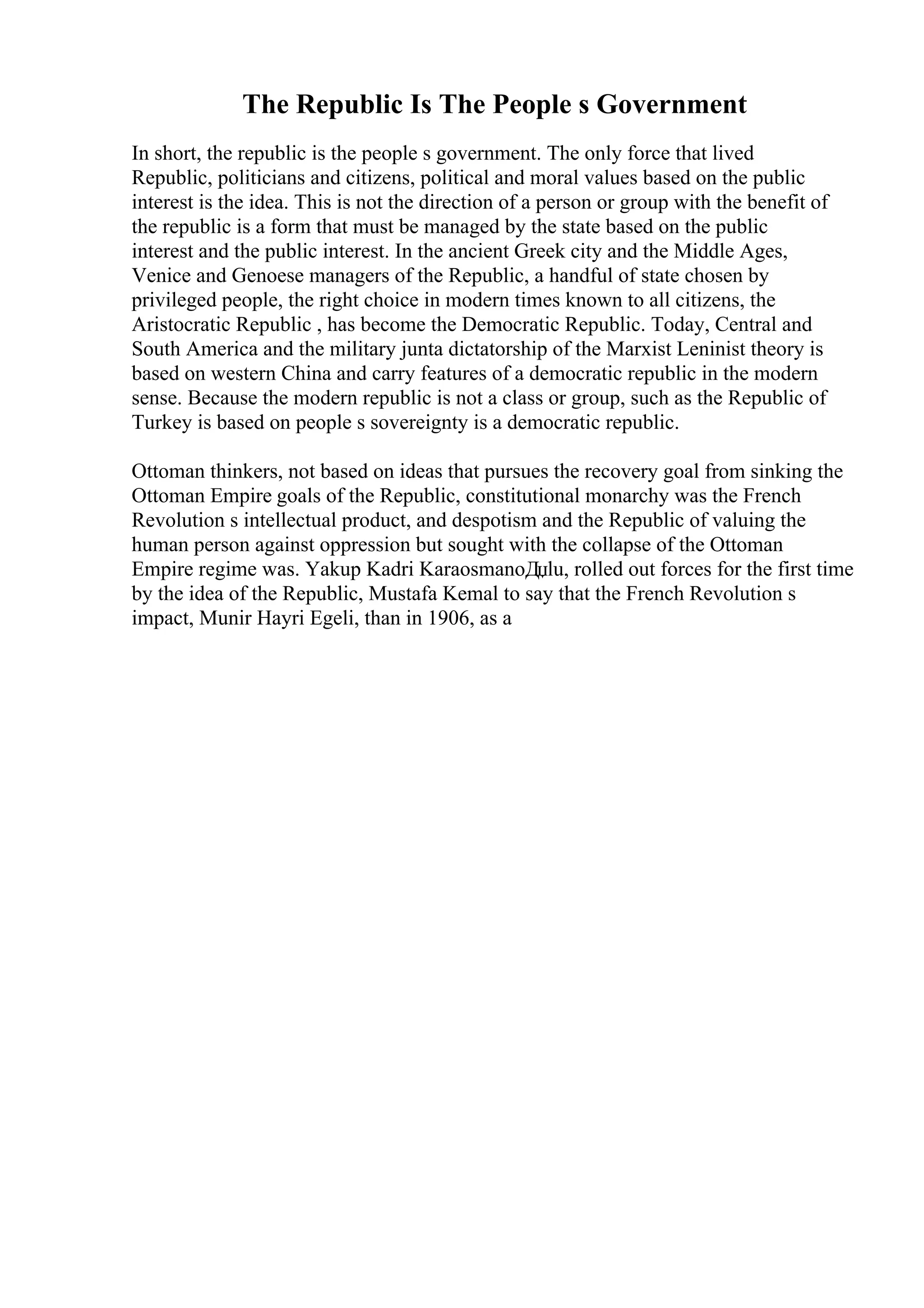 The Republic Is The People s Government
In short, the republic is the people s government. The only force that lived
Republic, politicians and citizens, political and moral values based on the public
interest is the idea. This is not the direction of a person or group with the benefit of
the republic is a form that must be managed by the state based on the public
interest and the public interest. In the ancient Greek city and the Middle Ages,
Venice and Genoese managers of the Republic, a handful of state chosen by
privileged people, the right choice in modern times known to all citizens, the
Aristocratic Republic , has become the Democratic Republic. Today, Central and
South America and the military junta dictatorship of the Marxist Leninist theory is
based on western China and carry features of a democratic republic in the modern
sense. Because the modern republic is not a class or group, such as the Republic of
Turkey is based on people s sovereignty is a democratic republic.
Ottoman thinkers, not based on ideas that pursues the recovery goal from sinking the
Ottoman Empire goals of the Republic, constitutional monarchy was the French
Revolution s intellectual product, and despotism and the Republic of valuing the
human person against oppression but sought with the collapse of the Ottoman
Empire regime was. Yakup Kadri KaraosmanoДџlu, rolled out forces for the first time
by the idea of the Republic, Mustafa Kemal to say that the French Revolution s
impact, Munir Hayri Egeli, than in 1906, as a
 