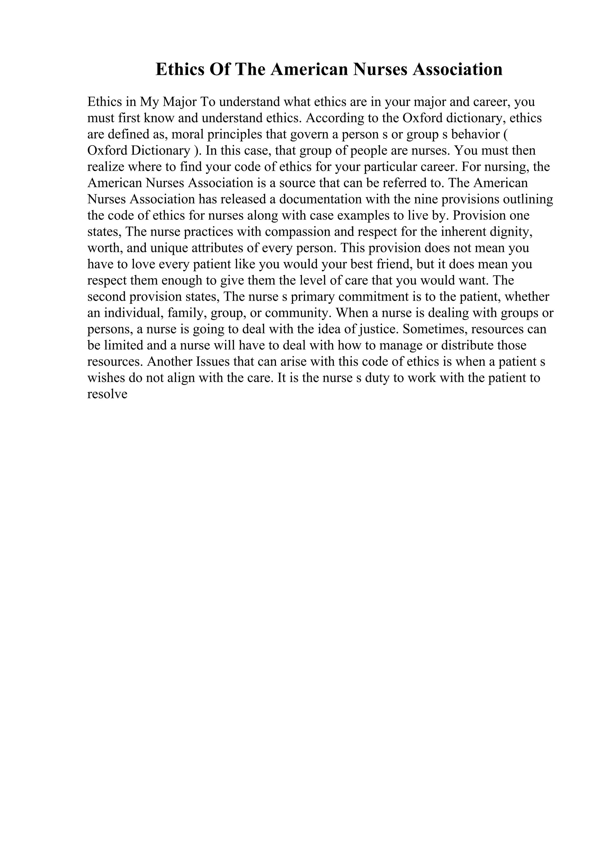 Ethics Of The American Nurses Association
Ethics in My Major To understand what ethics are in your major and career, you
must first know and understand ethics. According to the Oxford dictionary, ethics
are defined as, moral principles that govern a person s or group s behavior (
Oxford Dictionary ). In this case, that group of people are nurses. You must then
realize where to find your code of ethics for your particular career. For nursing, the
American Nurses Association is a source that can be referred to. The American
Nurses Association has released a documentation with the nine provisions outlining
the code of ethics for nurses along with case examples to live by. Provision one
states, The nurse practices with compassion and respect for the inherent dignity,
worth, and unique attributes of every person. This provision does not mean you
have to love every patient like you would your best friend, but it does mean you
respect them enough to give them the level of care that you would want. The
second provision states, The nurse s primary commitment is to the patient, whether
an individual, family, group, or community. When a nurse is dealing with groups or
persons, a nurse is going to deal with the idea of justice. Sometimes, resources can
be limited and a nurse will have to deal with how to manage or distribute those
resources. Another Issues that can arise with this code of ethics is when a patient s
wishes do not align with the care. It is the nurse s duty to work with the patient to
resolve
 