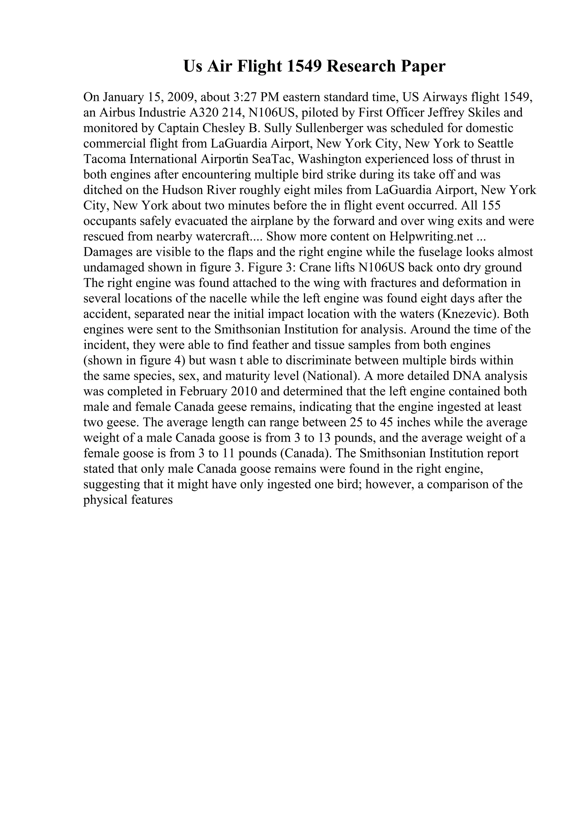 Us Air Flight 1549 Research Paper
On January 15, 2009, about 3:27 PM eastern standard time, US Airways flight 1549,
an Airbus Industrie A320 214, N106US, piloted by First Officer Jeffrey Skiles and
monitored by Captain Chesley B. Sully Sullenberger was scheduled for domestic
commercial flight from LaGuardia Airport, New York City, New York to Seattle
Tacoma International Airportin SeaTac, Washington experienced loss of thrust in
both engines after encountering multiple bird strike during its take off and was
ditched on the Hudson River roughly eight miles from LaGuardia Airport, New York
City, New York about two minutes before the in flight event occurred. All 155
occupants safely evacuated the airplane by the forward and over wing exits and were
rescued from nearby watercraft.... Show more content on Helpwriting.net ...
Damages are visible to the flaps and the right engine while the fuselage looks almost
undamaged shown in figure 3. Figure 3: Crane lifts N106US back onto dry ground
The right engine was found attached to the wing with fractures and deformation in
several locations of the nacelle while the left engine was found eight days after the
accident, separated near the initial impact location with the waters (Knezevic). Both
engines were sent to the Smithsonian Institution for analysis. Around the time of the
incident, they were able to find feather and tissue samples from both engines
(shown in figure 4) but wasn t able to discriminate between multiple birds within
the same species, sex, and maturity level (National). A more detailed DNA analysis
was completed in February 2010 and determined that the left engine contained both
male and female Canada geese remains, indicating that the engine ingested at least
two geese. The average length can range between 25 to 45 inches while the average
weight of a male Canada goose is from 3 to 13 pounds, and the average weight of a
female goose is from 3 to 11 pounds (Canada). The Smithsonian Institution report
stated that only male Canada goose remains were found in the right engine,
suggesting that it might have only ingested one bird; however, a comparison of the
physical features
 