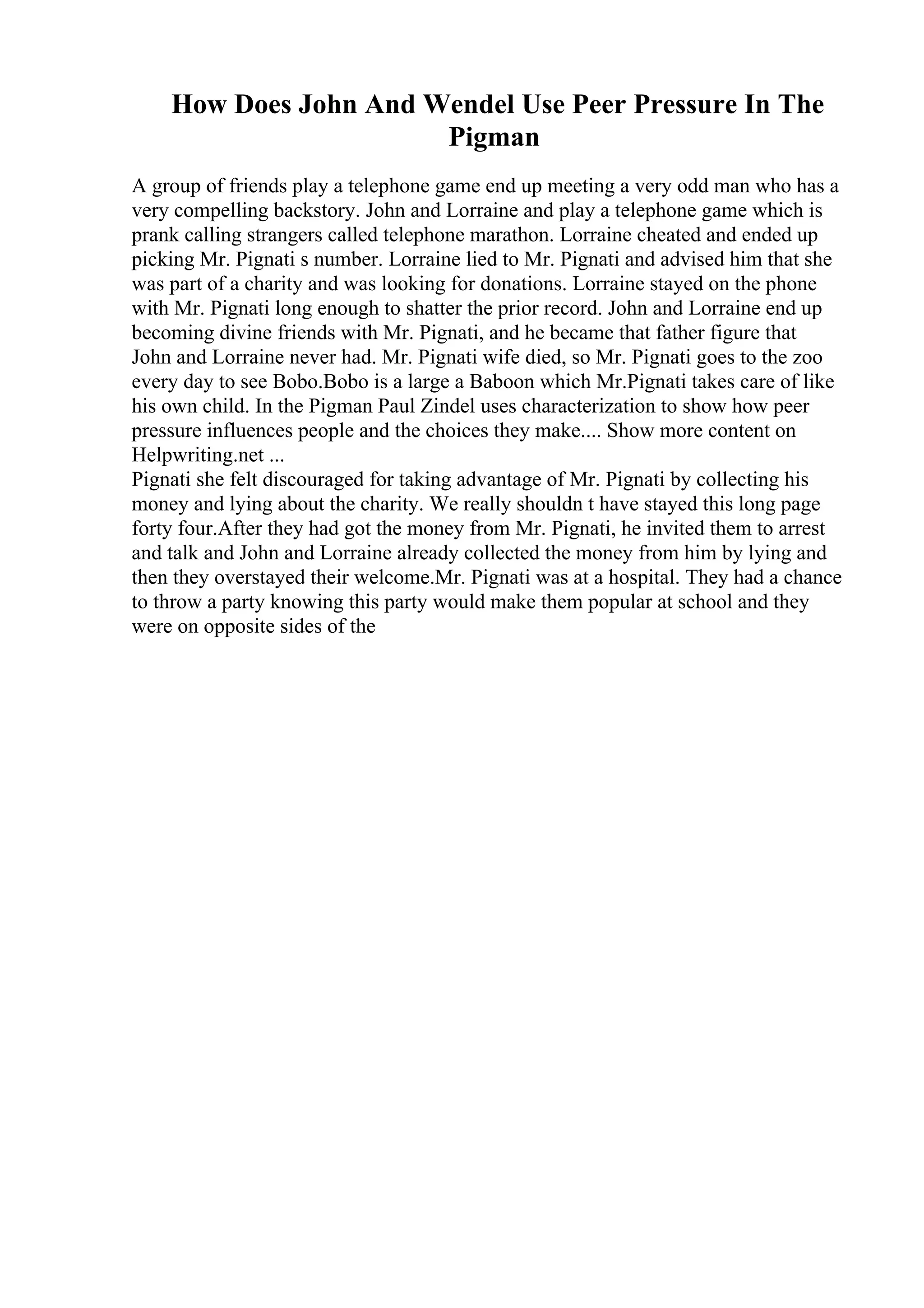 How Does John And Wendel Use Peer Pressure In The
Pigman
A group of friends play a telephone game end up meeting a very odd man who has a
very compelling backstory. John and Lorraine and play a telephone game which is
prank calling strangers called telephone marathon. Lorraine cheated and ended up
picking Mr. Pignati s number. Lorraine lied to Mr. Pignati and advised him that she
was part of a charity and was looking for donations. Lorraine stayed on the phone
with Mr. Pignati long enough to shatter the prior record. John and Lorraine end up
becoming divine friends with Mr. Pignati, and he became that father figure that
John and Lorraine never had. Mr. Pignati wife died, so Mr. Pignati goes to the zoo
every day to see Bobo.Bobo is a large a Baboon which Mr.Pignati takes care of like
his own child. In the Pigman Paul Zindel uses characterization to show how peer
pressure influences people and the choices they make.... Show more content on
Helpwriting.net ...
Pignati she felt discouraged for taking advantage of Mr. Pignati by collecting his
money and lying about the charity. We really shouldn t have stayed this long page
forty four.After they had got the money from Mr. Pignati, he invited them to arrest
and talk and John and Lorraine already collected the money from him by lying and
then they overstayed their welcome.Mr. Pignati was at a hospital. They had a chance
to throw a party knowing this party would make them popular at school and they
were on opposite sides of the
 