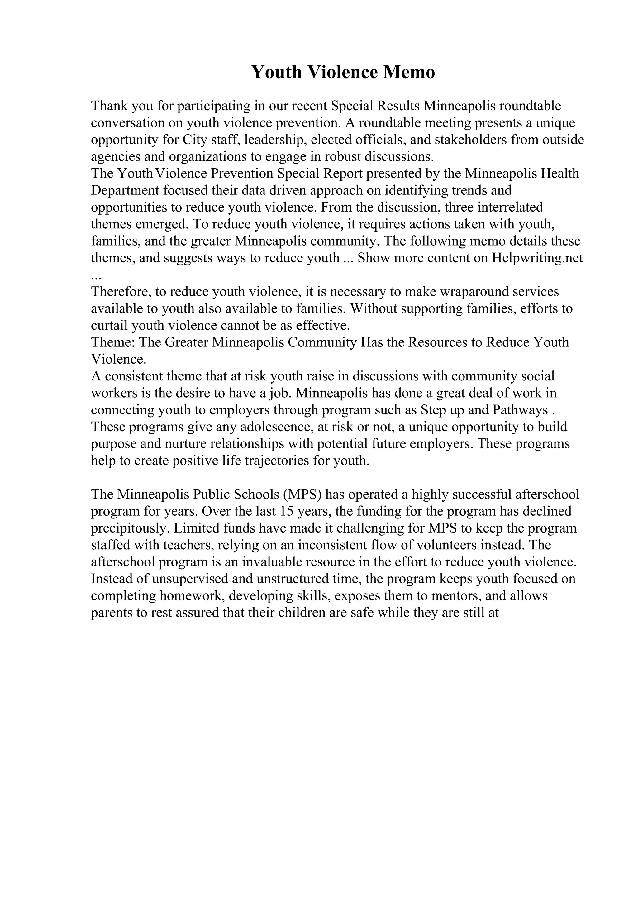 Youth Violence Memo
Thank you for participating in our recent Special Results Minneapolis roundtable
conversation on youth violence prevention. A roundtable meeting presents a unique
opportunity for City staff, leadership, elected officials, and stakeholders from outside
agencies and organizations to engage in robust discussions.
The YouthViolence Prevention Special Report presented by the Minneapolis Health
Department focused their data driven approach on identifying trends and
opportunities to reduce youth violence. From the discussion, three interrelated
themes emerged. To reduce youth violence, it requires actions taken with youth,
families, and the greater Minneapolis community. The following memo details these
themes, and suggests ways to reduce youth ... Show more content on Helpwriting.net
...
Therefore, to reduce youth violence, it is necessary to make wraparound services
available to youth also available to families. Without supporting families, efforts to
curtail youth violence cannot be as effective.
Theme: The Greater Minneapolis Community Has the Resources to Reduce Youth
Violence.
A consistent theme that at risk youth raise in discussions with community social
workers is the desire to have a job. Minneapolis has done a great deal of work in
connecting youth to employers through program such as Step up and Pathways .
These programs give any adolescence, at risk or not, a unique opportunity to build
purpose and nurture relationships with potential future employers. These programs
help to create positive life trajectories for youth.
The Minneapolis Public Schools (MPS) has operated a highly successful afterschool
program for years. Over the last 15 years, the funding for the program has declined
precipitously. Limited funds have made it challenging for MPS to keep the program
staffed with teachers, relying on an inconsistent flow of volunteers instead. The
afterschool program is an invaluable resource in the effort to reduce youth violence.
Instead of unsupervised and unstructured time, the program keeps youth focused on
completing homework, developing skills, exposes them to mentors, and allows
parents to rest assured that their children are safe while they are still at
 